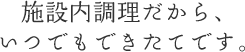 施設内調理だから、いつでもできたてです。