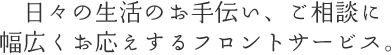 日々の生活のお手伝い、ご相談に幅広くお応えするフロントサービス。